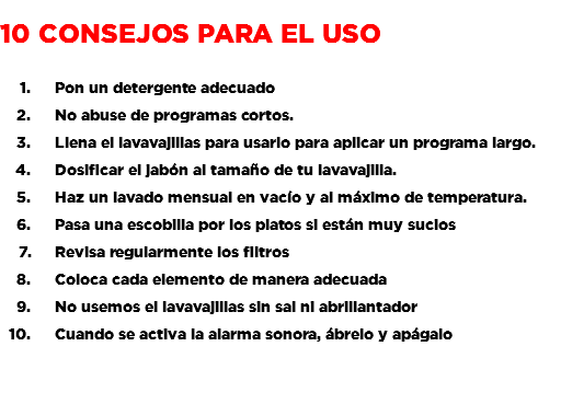 &nbsp;10 consejos para el uso Pon un detergente adecuado No abuse de programas cortos. Llena el lavavajillas para usarlo para aplicar un programa largo. Dosificar el jabón al tamaño de tu lavavajilla. Haz un lavado mensual en vacío y al máximo de temperatura. Pasa una escobilla por los platos si están muy sucios Revisa regularmente los filtros Coloca cada elemento de manera adecuada No usemos el lavavajillas sin sal ni abrillantador Cuando se activa la alarma sonora, ábrelo y apágalo 