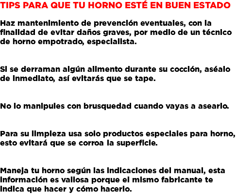 Tips para que tu Horno esté en buen estado Haz mantenimiento de prevención eventuales, con la finalidad de evitar daños graves, por medio de un técnico de horno empotrado, especialista. Si se derraman algún alimento durante su cocción, aséalo de inmediato, así evitarás que se tape. No lo manipules con brusquedad cuando vayas a asearlo. Para su limpieza usa solo productos especiales para horno, esto evitará que se corroa la superficie. Maneja tu horno según las indicaciones del manual, esta información es valiosa porque el mismo fabricante te indica que hacer y cómo hacerlo.